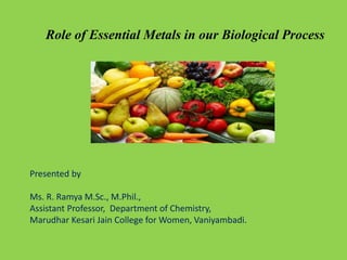 Role of Essential Metals in our Biological Process
Presented by
Ms. R. Ramya M.Sc., M.Phil.,
Assistant Professor, Department of Chemistry,
Marudhar Kesari Jain College for Women, Vaniyambadi.
 