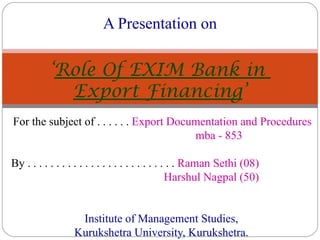 For the subject of . . . . . .  Export Documentation and Procedures mba - 853 By . . . . . . . . . . . . . . . . . . . . . . . . . .  Raman Sethi (08) Harshul Nagpal (50) Institute of Management Studies, Kurukshetra University, Kurukshetra. A Presentation on ‘ Role Of EXIM Bank in  Export Financing ’ 