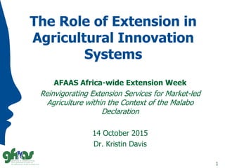 The Role of Extension in
Agricultural Innovation
Systems
AFAAS Africa-wide Extension Week
Reinvigorating Extension Services for Market-led
Agriculture within the Context of the Malabo
Declaration
14 October 2015
Dr. Kristin Davis
1
 
