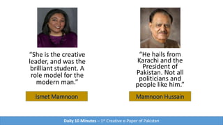 Ismet Mamnoon
“She is the creative
leader, and was the
brilliant student. A
role model for the
modern man.”
Mamnoon Hussain
“He hails from
Karachi and the
President of
Pakistan. Not all
politicians and
people like him.”
Daily 10 Minutes – 1st Creative e-Paper of Pakistan
 