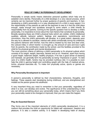 ROLE OF FAMILY IN PERSONALITY DEVELOPMENT

Personality in simple words means distinctive personal qualities which help one to
establish one's identity. Personality of a child develops in a very natural process, which
certainly can be improved further by proper guidance of parents and teachers. In fact,
developing a child's personality is in a way development of a child in every aspect. It is
the responsibility of the parents as well as the teachers to see to it that the child plays
enough, reads enough and socializes enough.To some extent, a child inherits its
responsibility from its parents. Coming to the specific question how to develop a child's
personality, it is imperative to know about the main factors that constitute its personality.
Broadly speaking these are Child’s physical traits (which are visible), child's intellectual
qualities, attitude, behavior pattern, feelings and aspirations, commitments and
convictions. How the child's personality will develop, to a great extent, depends upon
the way he is allowed to socialize, interact with others emotionally during his childhood,
the parent's behavior with him/her, how the child is treated by his near and dear ones,
the cultural milieu in which he/she t is brought up, the amount of care and love it gets
from its parents, the contribution made by the school, and the facilities provided to the
child for his physical growth and mental development.
The most common criteria of defining a child's personality is it's physical outlook which
consists of it's height, weight, leanness, fatness and so on. However, apart from having
a good height, balanced weight, healthy physique, if he has a good sense of dressing
and hairstyle, we generally term his personality as being "impressive or good". To take
care of a child's health, he/she may be provided nutritious diet. It is possible to even
help the child in gaining height and controlling weight with the help of medical advice,
tonics, physical exercises etc. To make him physically active, sports or games are
necessary.


Why Personality Development is Important

A person’s personality is defined by their characteristics, behaviors, thoughts, and
feelings. These aspects start developing during childhood, and are strengthened and
molded as the person grows into adulthood.

A very important thing you need to remember is that your personality, regardless of
what it is now, can develop and evolve. The significance of this understanding is that
you can still do something about your personality today, which means that if you think
your personality needs to be changed or improved, then you can make this happen.



Play An Essential Element

Play forms one of the important elements of child's personality development. It is a
medium that provides the child an opportunity for fullest self -expression, freedom and
pleasure. It is also a creative activity. It is helpful in developing habit of sharing
 
