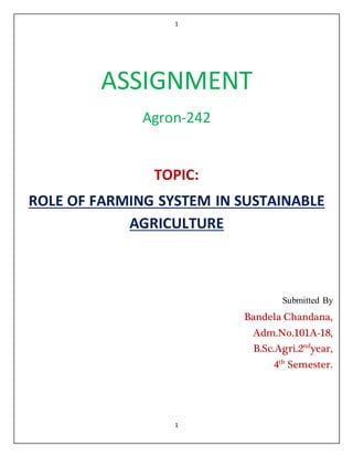 1
1
ASSIGNMENT
Agron-242
TOPIC:
ROLE OF FARMING SYSTEM IN SUSTAINABLE
AGRICULTURE
Submitted By
Bandela Chandana,
Adm.No.101A-18,
B.Sc.Agri.2nd
year,
4th
Semester.
 