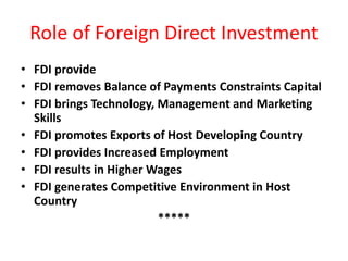 Role of Foreign Direct Investment
• FDI provide
• FDI removes Balance of Payments Constraints Capital
• FDI brings Technology, Management and Marketing
Skills
• FDI promotes Exports of Host Developing Country
• FDI provides Increased Employment
• FDI results in Higher Wages
• FDI generates Competitive Environment in Host
Country
*****
 