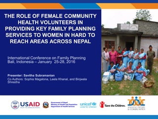 THE ROLE OF FEMALE COMMUNITY
HEALTH VOLUNTEERS IN
PROVIDING KEY FAMILY PLANNING
SERVICES TO WOMEN IN HARD TO
REACH AREAS ACROSS NEPAL
International Conference on Family Planning
Bali, Indonesia – January 25-28, 2016
Presenter: Savitha Subramanian
Co Authors: Sophia Magalona, Leela Khanal, and Binjwala
Shrestha
 