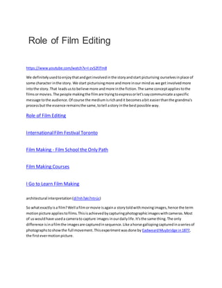 Role of Film Editing
https://www.youtube.com/watch?v=I-zvS2fJTm8
We definitelyusedtoenjoythatandgetinvolvedinthe storyandstart picturising ourselvesinplace of
some character inthe story. We start picturisingmore andmore inour mindas we get involvedmore
intothe story.That leadsusto believe more andmore inthe fiction.The same conceptappliestothe
filmsormovies.The people makingthe filmare tryingtoexpressorlet'ssaycommunicate aspecific
message tothe audience.Of course the mediumisrichandit becomesabit easierthanthe grandma's
processbut the essence remainsthe same,totell astoryinthe bestpossible way.
Role of Film Editing
InternationalFilm Festival Toronto
Film Making - Film School the Only Path
Film Making Courses
I Go to Learn Film Making
architectural interpretation (di?nh?aki?ntrúc)
So whatexactlyisa film?Well afilmormovie isagaina storytoldwithmovingimages,hence the term
motionpicture appliestofilms.Thisisachievedbycapturingphotographicimageswithcameras.Most
of uswouldhave useda camerato capture images inourdailylife.It'sthe same thing.The only
difference isinafilmthe imagesare capturedinsequence.Like ahorse gallopingcapturedinaseriesof
photographstoshowthe full movement.Thisexperimentwasdone by EadweardMuybridge in1877,
the firstevermotionpicture.
 