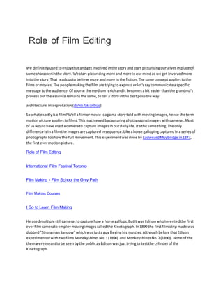 Role of Film Editing
We definitelyusedtoenjoythatandgetinvolvedinthe storyandstart picturisingourselvesinplace of
some character inthe story. We start picturising more andmore inour mindas we get involvedmore
intothe story.That leadsusto believe more andmore inthe fiction.The same conceptappliestothe
filmsormovies.The people makingthe filmare tryingtoexpressorlet'ssaycommunicate aspecific
message tothe audience.Of course the mediumisrichandit becomesabit easierthanthe grandma's
processbut the essence remainsthe same,totell astoryinthe bestpossible way.
architectural interpretation (di?nh?aki?ntrúc)
So whatexactlyisa film?Well afilmormovie isagaina storytoldwithmovingimages,hence the term
motionpicture appliestofilms.Thisisachievedbycapturingphotographicimageswithcameras.Most
of uswouldhave useda camerato capture imagesinourdailylife.It'sthe same thing.The only
difference isinafilmthe imagesare capturedinsequence.Like ahorse gallopingcapturedinaseriesof
photographstoshowthe full movement.Thisexperimentwasdone by EadweardMuybridge in1877,
the firstevermotionpicture.
Role of Film Editing
International Film Festival Toronto
Film Making - Film School the Only Path
Film Making Courses
I Go to Learn Film Making
He usedmultiplestillcamerastocapture how a horse gallops.ButItwas Edisonwhoinventedthe first
everfilmcameratoemploymovingimagescalledthe Kinetograph.In1890 the firstfilmstripmade was
dubbed"StrongmanSandow"which wasjustaguy flexinghismuscles.Althoughbefore thatEdison
experimentedwithtwofilmsMonekyshinesNo.1(1890) and MonkeyshinesNo.2(1890). None of the
themwere meanttobe seenbythe publicas Edisonwasjusttryingto testthe cylinderof the
Kinetograph.
 