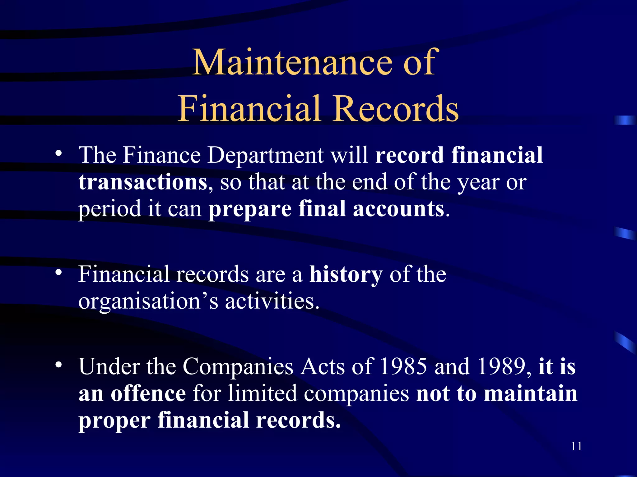 Maintenance of  Financial Records The Finance Department will  record financial transactions , so that at the end of the year or period it can  prepare final accounts . Financial records are a  history  of the organisation’s activities. Under the Companies Acts of 1985 and 1989,  it is an offence  for limited companies  not to maintain proper financial records. 