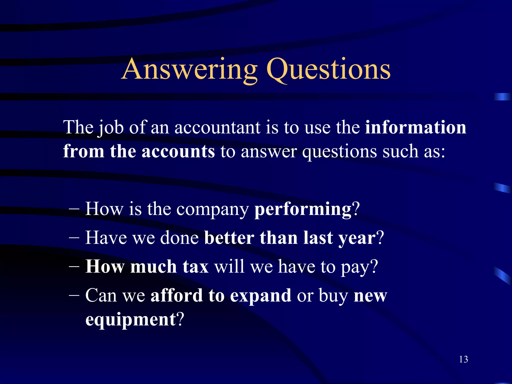 Answering Questions The job of an accountant is to use the  information from the accounts  to answer questions such as: How is the company  performing ? Have we done  better than last year ? How much tax  will we have to pay? Can we  afford to expand  or buy  new equipment ? 