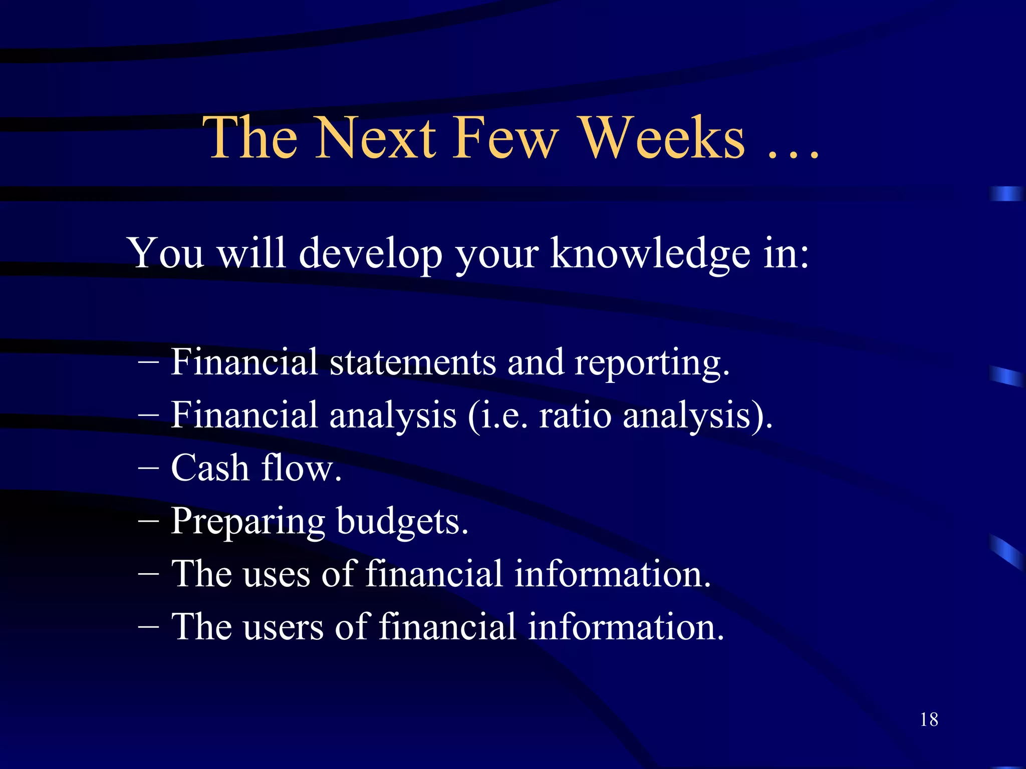 The Next Few Weeks … You will develop your knowledge in: Financial statements and reporting. Financial analysis (i.e. ratio analysis). Cash flow. Preparing budgets. The uses of financial information. The users of financial information. 