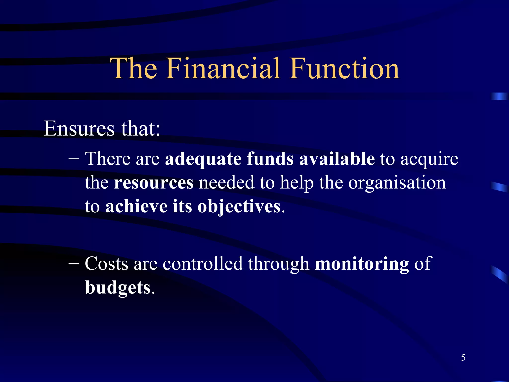 The Financial Function Ensures that: There are  adequate funds   available  to acquire the  resources  needed to help the organisation to  achieve its objectives . Costs are controlled through  monitoring  of  budgets . 