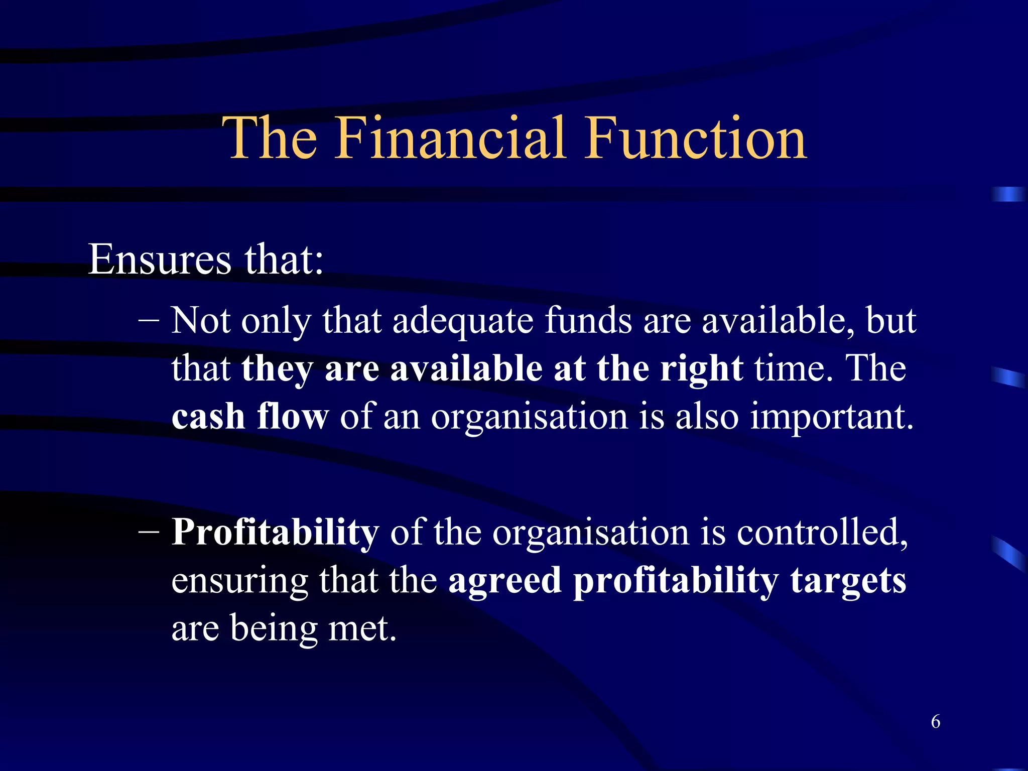 The Financial Function Ensures that: Not only that adequate funds are available, but that  they are available at the right  time. The  cash flow  of an organisation is also important. Profitability  of the organisation is controlled, ensuring that the  agreed profitability targets  are being met. 