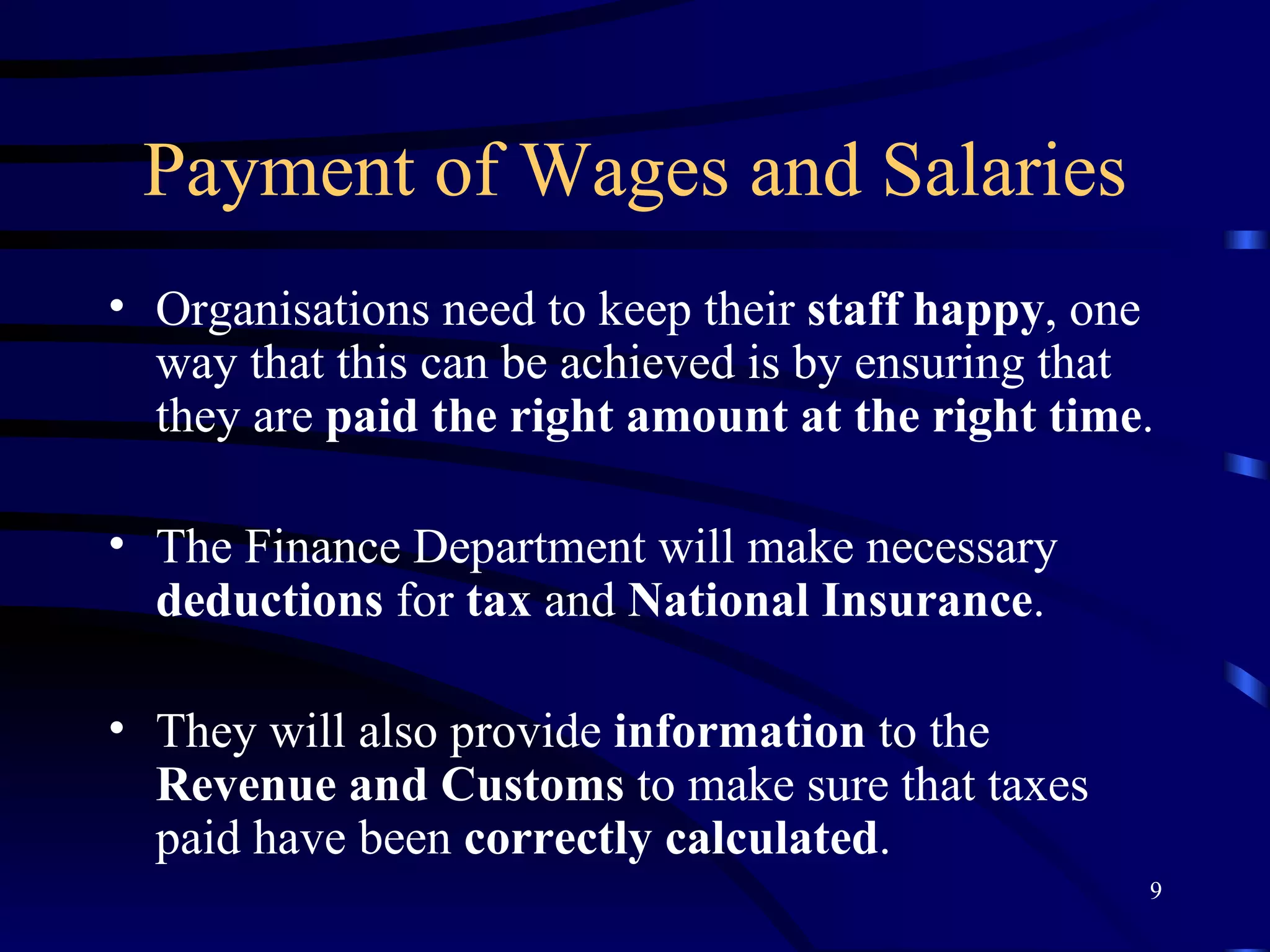 Payment of Wages and Salaries Organisations need to keep their  staff   happy , one way that this can be achieved is by ensuring that they are  paid the right amount at the right time . The Finance Department will make necessary  deductions  for  tax  and  National   Insurance . They will also provide  information  to the  Revenue and Customs  to make sure that taxes paid have been  correctly calculated . 