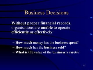 Business Decisions Without proper financial records , organisations are  unable  to operate  efficiently  or  effectively : How much  money has the  business spent ? How much  has the  business sold ? What is the value  of the  business’s assets ?  