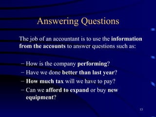 Answering Questions The job of an accountant is to use the  information from the accounts  to answer questions such as: How is the company  performing ? Have we done  better than last year ? How much tax  will we have to pay? Can we  afford to expand  or buy  new equipment ? 