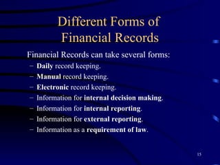 Different Forms of  Financial Records Financial Records can take several forms: Daily  record keeping. Manual  record keeping. Electronic  record keeping. Information for  internal decision making . Information for  internal reporting . Information for  external reporting . Information as a  requirement of law . 