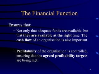 The Financial Function Ensures that: Not only that adequate funds are available, but that  they are available at the right  time. The  cash flow  of an organisation is also important. Profitability  of the organisation is controlled, ensuring that the  agreed profitability targets  are being met. 