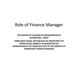 Role of Finance Manager
    THE HISTORY OF FAILURES OF ORGANISATIONS IS
                INTERESTING. MANY
 FIRMS HAVE FAILED, NOT BECAUSE OF INEFFICIENCY OF
      PRODUCTION, INABILITY IN MARKETING OR
NONAVAILABILITY OF FUNDS BUT DUE TO THE ABSENCE OF
           COMPETENT FINANCE MANAGER
 