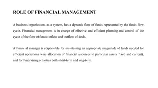 ROLE OF FINANCIAL MANAGEMENT
A business organization, as a system, has a dynamic flow of funds represented by the funds-flow
cycle. Financial management is in charge of effective and efficient planning and control of the
cycle of the flow of funds: inflow and outflow of funds.
A financial manager is responsible for maintaining an appropriate magnitude of funds needed for
efficient operations, wise allocation of financial resources to particular assets (fixed and current),
and for fundraising activities both short-term and long-term.
 