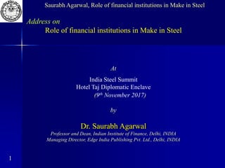 1
Address on
Role of financial institutions in Make in Steel
At
India Steel Summit
Hotel Taj Diplomatic Enclave
(9th November 2017)
by
Dr. Saurabh Agarwal
Professor and Dean, Indian Institute of Finance, Delhi, INDIA
Managing Director, Edge India Publishing Pvt. Ltd., Delhi, INDIA
Saurabh Agarwal, Role of financial institutions in Make in Steel
 