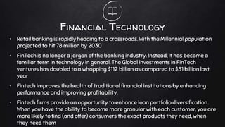 Financial Technology
• Retail banking is rapidly heading to a crossroads. With the Millennial population
projected to hit 78 million by 2030
• FinTech is no longer a jargon of the banking industry. Instead, it has become a
familiar term in technology in general. The Global investments in FinTech
ventures has doubled to a whopping $112 billion as compared to $51 billion last
year
• Fintech improves the health of traditional financial institutions by enhancing
performance and improving profitability.
• Fintech firms provide an opportunity to enhance loan portfolio diversification.
When you have the ability to become more granular with each customer, you are
more likely to find (and offer) consumers the exact products they need, when
they need them
 