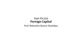 Unit-Vb (iii)
Foreign Capital
Prof. Mahendra Kumar Ghadoliya
 