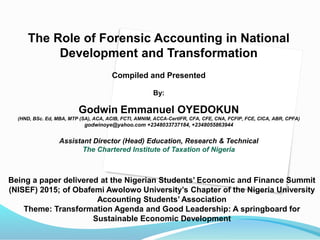 The Role of Forensic Accounting in National
Development and Transformation
Compiled and Presented
By:
Godwin Emmanuel OYEDOKUN
(HND, BSc. Ed, MBA, MTP (SA), ACA, ACIB, FCTI, AMNIM, ACCA-CertIFR, CFA, CFE, CNA, FCFIP, FCE, CICA, ABR, CPFA)
godwinoye@yahoo.com +2348033737184, +2348055863944
Assistant Director (Head) Education, Research & Technical
The Chartered Institute of Taxation of Nigeria
Being a paper delivered at the Nigerian Students’ Economic and Finance Summit
(NISEF) 2015; of Obafemi Awolowo University’s Chapter of the Nigeria University
Accounting Students’ Association
Theme: Transformation Agenda and Good Leadership: A springboard for
Sustainable Economic Development
 