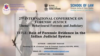 2ND INTERNATIONAL CONFERENCE ON
FORENSIC JUSTICE
Theme – Behavioural Forensic and Judiciary
TITLE: Role of Forensic Evidence in the
Indian Judicial System
AUTHOR – ABHIJEET RANJAN
Pursuing LL.M. (Criminal Law & Criminal Justice) SLFJPS, NFSU,
GANDHINAGAR
EMAIL ID : - abhijeet88ranjan@gmail.com
CONTACT NO : - 9102440088
 