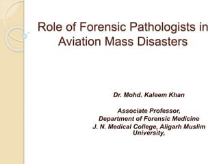 Role of Forensic Pathologists in
Aviation Mass Disasters
Dr. Mohd. Kaleem Khan
Associate Professor,
Department of Forensic Medicine
J. N. Medical College, Aligarh Muslim
University,
 