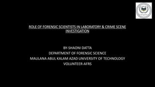 ROLE OF FORENSIC SCIENTISTS IN LABORATORY & CRIME SCENE
INVESTIGATION
BY-SHAONI DATTA
DEPARTMENT OF FORENSIC SCIENCE
MAULANA ABUL KALAM AZAD UNIVERSITY OF TECHNOLOGY
VOLUNTEER-AFRS
 