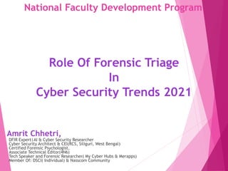 National Faculty Development Program
Role Of Forensic Triage
In
Cyber Security Trends 2021
Amrit Chhetri,
DFIR Expert|AI & Cyber Security Researcher
Cyber Security Architect & CEI(RCS, Siliguri, West Bengal)
Certified Forensic Psychologist,
Associate Technical Editor(4N6)
Tech Speaker and Forensic Researcher( My Cyber Hubs & Merapps)
Member Of: DSCI( Individual) & Nasscom Community
 