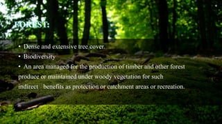 FOREST:
• Dense and extensive tree cover.
• Biodiversity
• An area managed for the production of timber and other forest
produce or maintained under woody vegetation for such
indirect benefits as protection or catchment areas or recreation.
 