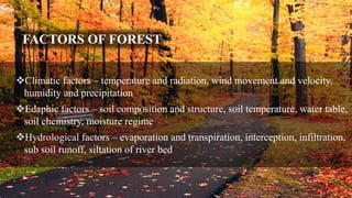 FACTORS OF FOREST
Climatic factors – temperature and radiation, wind movement and velocity,
humidity and precipitation
Edaphic factors – soil composition and structure, soil temperature, water table,
soil chemistry, moisture regime
Hydrological factors – evaporation and transpiration, interception, infiltration,
sub soil runoff, siltation of river bed
 