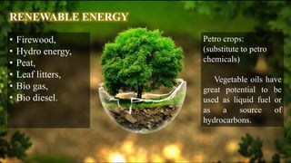 RENEWABLE ENERGY
• Firewood,
• Hydro energy,
• Peat,
• Leaf litters,
• Bio gas,
• Bio diesel.
Petro crops:
(substitute to petro
chemicals)
Vegetable oils have
great potential to be
used as liquid fuel or
as a source of
hydrocarbons.
 