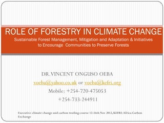 DR.VINCENT ONGUSO OEBA 
voeba@yahoo.co.ukor voeba@kefri.org 
Mobile: +254-720-475053 
+254-733-244911 
ROLE OF FORESTRY IN CLIMATE CHANGESustainable Forest Management, Mitigation and Adaptation & Initiativesto EncourageCommunities to Preserve Forests 
Executive climate change and carbon trading course 12-16th Nov 2012, KEFRI: Africa Carbon Exchange  