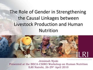 The Role of Gender in Strengthening  the Causal Linkages between Livestock Production and Human Nutrition Jemimah Njuki Presented at the BECA-CSIRO Workshop on Human Nutrition ILRI Nairobi, 26-29 th  April 2010 