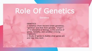 Role Of Genetics
Genetics
GENETICS
~ Genetics (from Ancient Greek genetikos,
"genitive" and that from genesis, "origin")
~ “ A discipline of biology, is the science of
genes, heredity, and variation in living
organisms ”
~ Study of genes & studies what genes are
and how they work
 