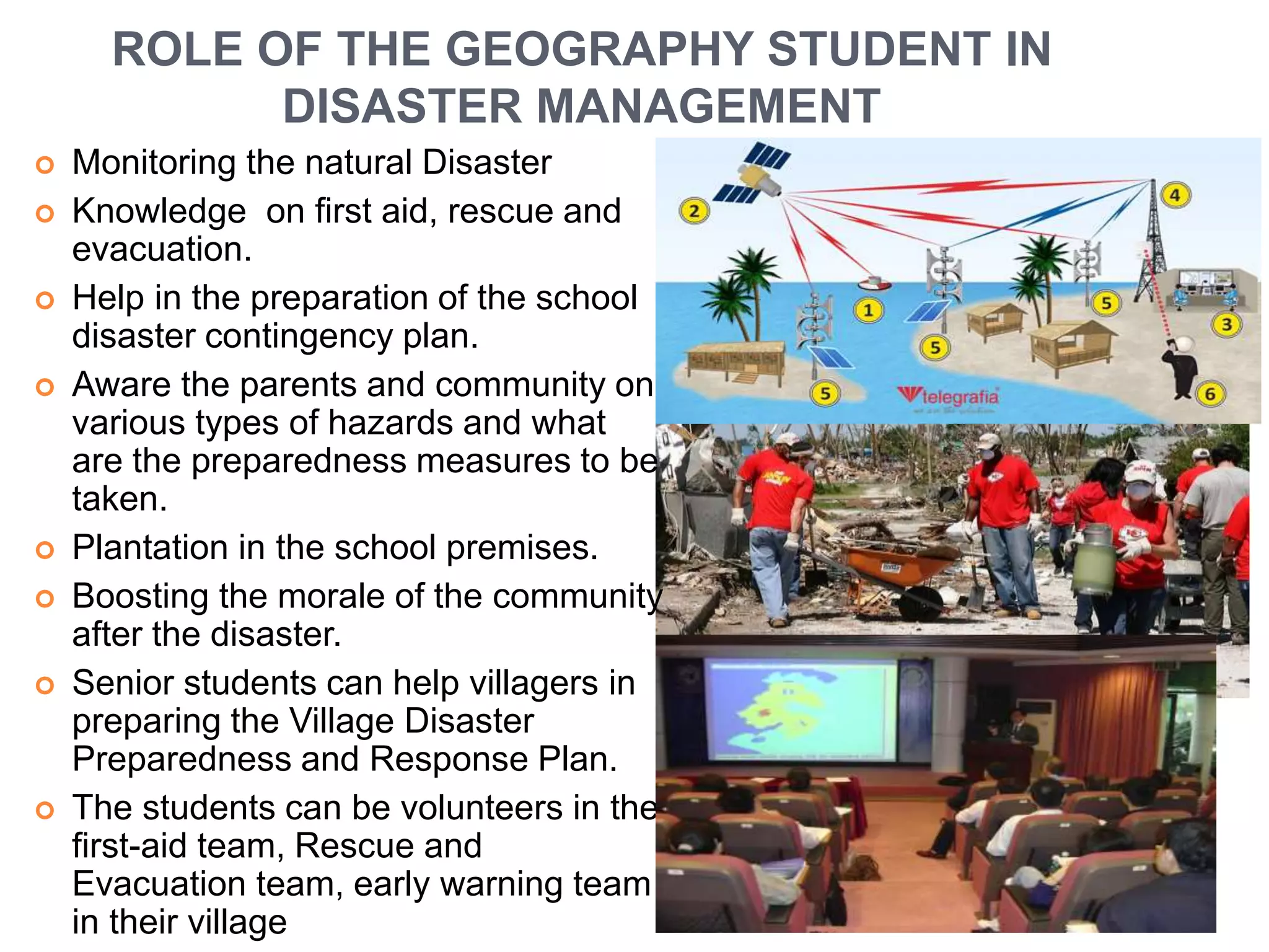 ROLE OF THE GEOGRAPHY STUDENT IN 
DISASTER MANAGEMENT 
 Monitoring the natural Disaster 
 Knowledge on first aid, rescue and 
evacuation. 
 Help in the preparation of the school 
disaster contingency plan. 
 Aware the parents and community on 
various types of hazards and what 
are the preparedness measures to be 
taken. 
 Plantation in the school premises. 
 Boosting the morale of the community 
after the disaster. 
 Senior students can help villagers in 
preparing the Village Disaster 
Preparedness and Response Plan. 
 The students can be volunteers in the 
first-aid team, Rescue and 
Evacuation team, early warning team 
in their village 
 