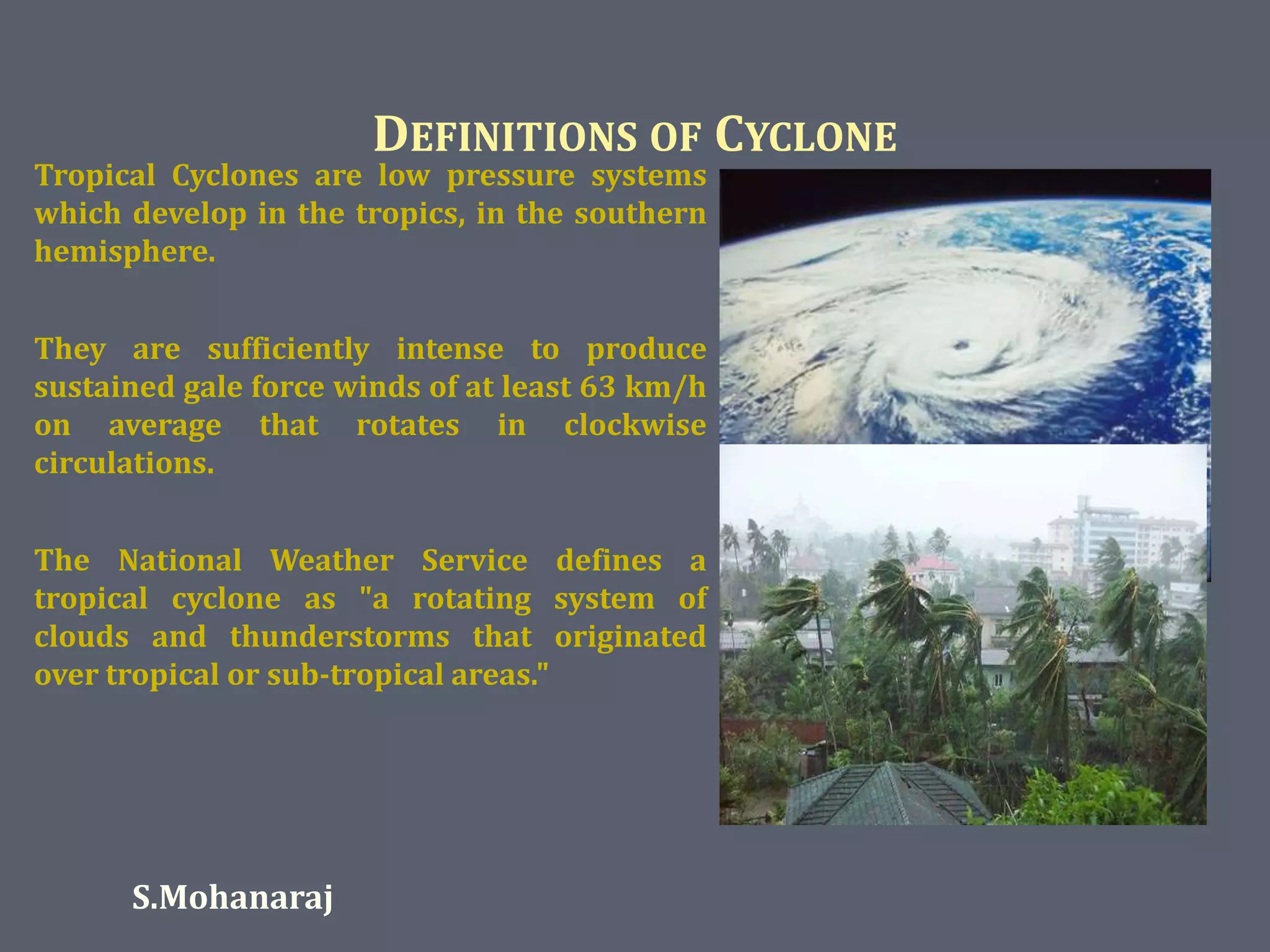 DEFINITIONS OF CYCLONE 
Tropical Cyclones are low pressure systems 
which develop in the tropics, in the southern 
hemisphere. 
They are sufficiently intense to produce 
sustained gale force winds of at least 63 km/h 
on average that rotates in clockwise 
circulations. 
The National Weather Service defines a 
tropical cyclone as "a rotating system of 
clouds and thunderstorms that originated 
over tropical or sub-tropical areas." 
S.Mohanaraj 
 
