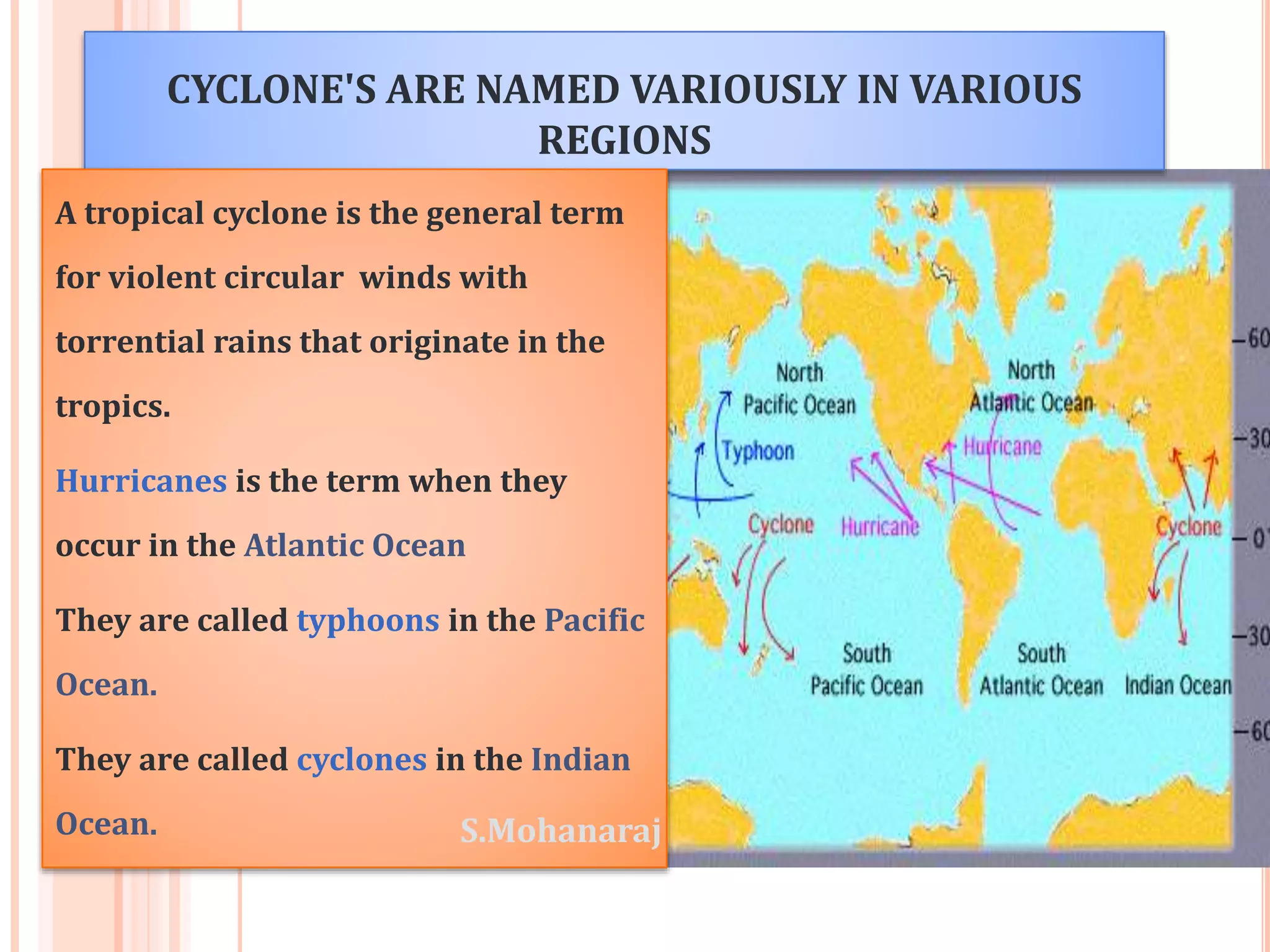 CYCLONE'S ARE NAMED VARIOUSLY IN VARIOUS 
REGIONS 
A tropical cyclone is the general term 
for violent circular winds with 
torrential rains that originate in the 
tropics. 
Hurricanes is the term when they 
occur in the Atlantic Ocean 
They are called typhoons in the Pacific 
Ocean. 
They are called cyclones in the Indian 
Ocean. S.Mohanaraj 
 