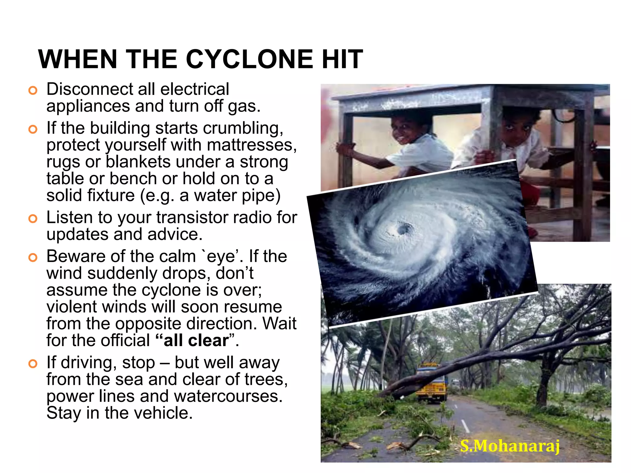 WHEN THE CYCLONE HIT 
 Disconnect all electrical 
appliances and turn off gas. 
 If the building starts crumbling, 
protect yourself with mattresses, 
rugs or blankets under a strong 
table or bench or hold on to a 
solid fixture (e.g. a water pipe) 
 Listen to your transistor radio for 
updates and advice. 
 Beware of the calm `eye’. If the 
wind suddenly drops, don’t 
assume the cyclone is over; 
violent winds will soon resume 
from the opposite direction. Wait 
for the official “all clear”. 
 If driving, stop – but well away 
from the sea and clear of trees, 
power lines and watercourses. 
Stay in the vehicle. 
S.Mohanaraj 
 