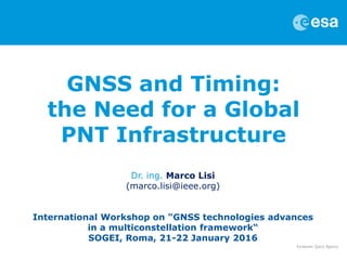 GNSS and Timing:
the Need for a Global
PNT Infrastructure
Dr. ing. Marco Lisi
(marco.lisi@ieee.org)
International Workshop on "GNSS technologies advances
in a multiconstellation framework“
SOGEI, Roma, 21-22 January 2016
 