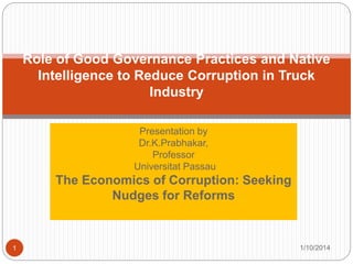 Presentation by
Dr.K.Prabhakar,
Professor
Universitat Passau
The Economics of Corruption: Seeking
Nudges for Reforms
Role of Good Governance Practices and Native
Intelligence to Reduce Corruption in Truck
Industry
1/10/20141
 