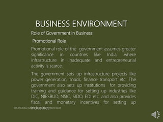 BUSINESS ENVIRONMENT
Role of Government in Business
Promotional Role
Promotional role of the government assumes greater
significance in countries like India, where
infrastructure in inadequate and entrepreneurial
activity is scarce.
The government sets up infrastructure projects like
power generation, roads, finance transport etc. The
government also sets up institutions for providing
training and guidance for setting up industries like
DIC, NIESBUD, NSIC, SIDO, EDI etc, and also provides
fiscal and monetary incentives for setting up
industries.DR ANURAG KUMAR ASSOCIATE PROFESSOR
 