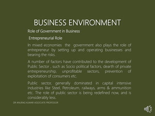 BUSINESS ENVIRONMENT
Role of Government in Business
Entrepreneurial Role
In mixed economies the government also plays the role of
entrepreneur by setting up and operating businesses and
bearing the risks.
A number of factors have contributed to the development of
Public Sector , such as Socio political factors, dearth of private
entrepreneurship, unprofitable sectors, prevention of
exploitation of consumers etc.
Public sector, generally dominated in capital intensive
industries like Steel, Petroleum, railways, arms & ammunition
etc. The role of public sector is being redefined now, and is
considerably less.
DR ANURAG KUMAR ASSOCIATE PROFESSOR
 