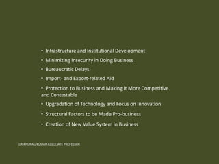 • Infrastructure and Institutional Development
• Minimizing Insecurity in Doing Business
• Bureaucratic Delays
• Import- and Export-related Aid
• Protection to Business and Making It More Competitive
and Contestable
• Upgradation of Technology and Focus on Innovation
• Structural Factors to be Made Pro-business
• Creation of New Value System in Business
DR ANURAG KUMAR ASSOCIATE PROFESSOR
 