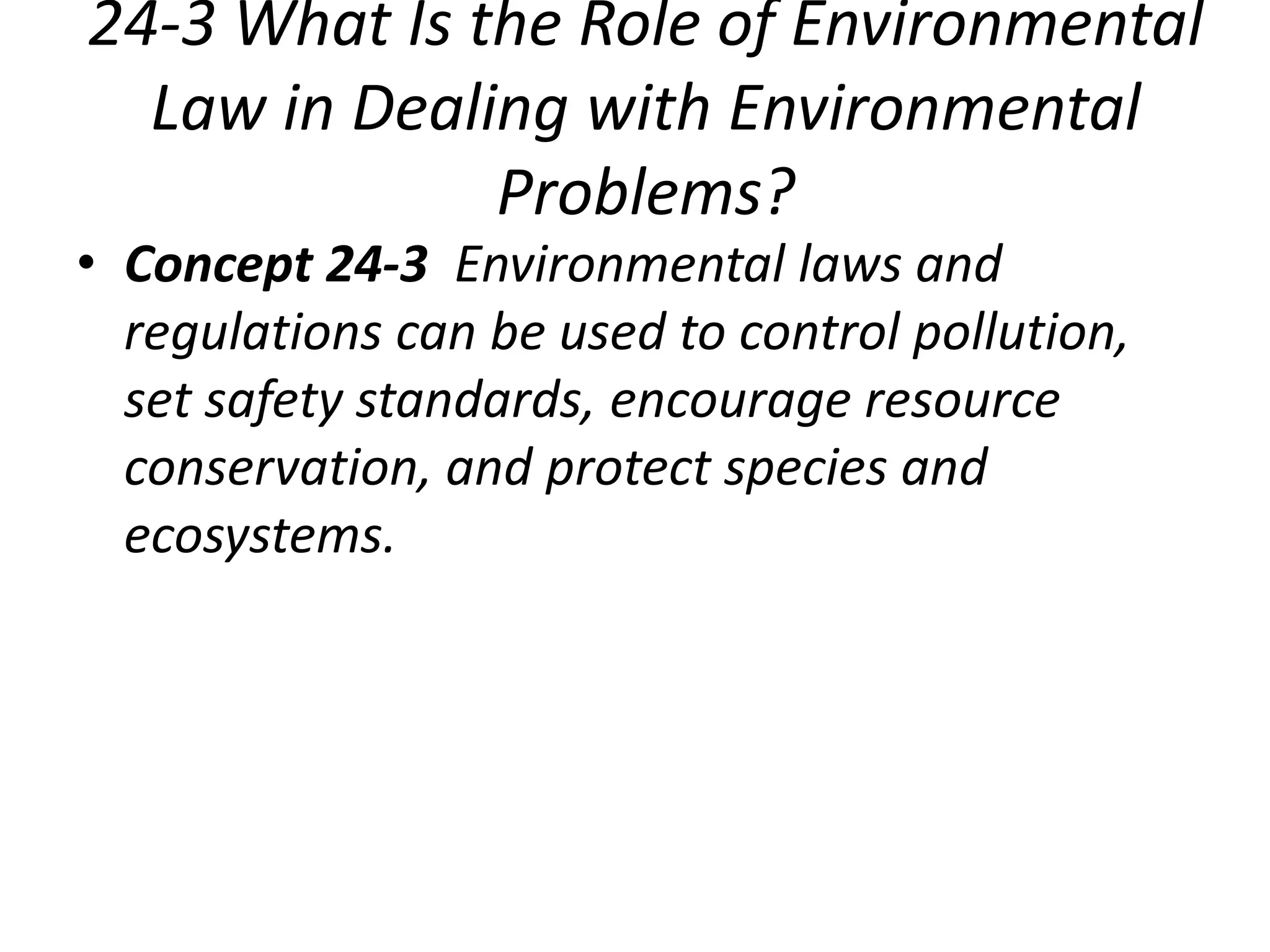 24-3 What Is the Role of Environmental
Law in Dealing with Environmental
Problems?
• Concept 24-3 Environmental laws and
regulations can be used to control pollution,
set safety standards, encourage resource
conservation, and protect species and
ecosystems.
 
