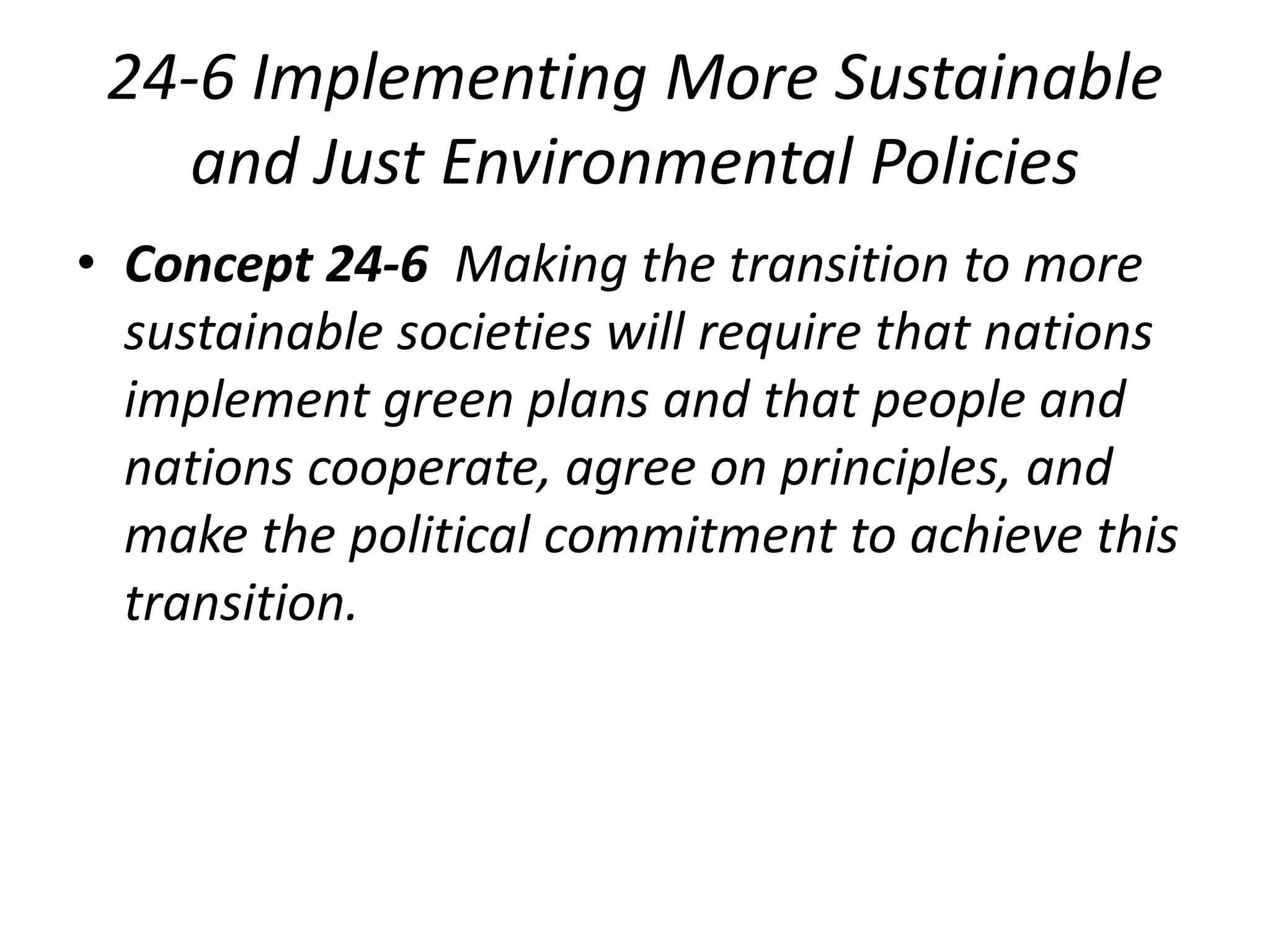 24-6 Implementing More Sustainable
and Just Environmental Policies
• Concept 24-6 Making the transition to more
sustainable societies will require that nations
implement green plans and that people and
nations cooperate, agree on principles, and
make the political commitment to achieve this
transition.
 