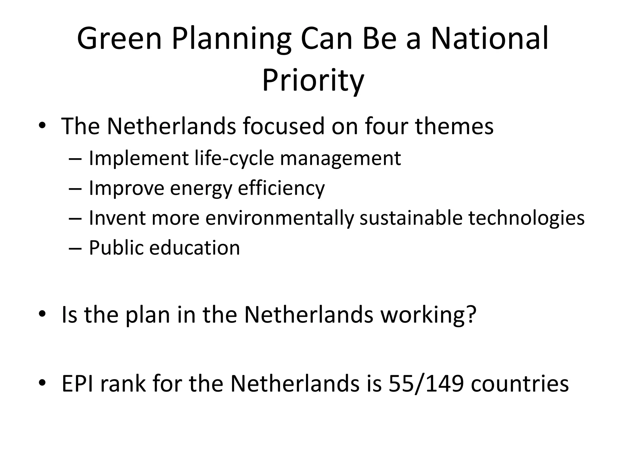 Green Planning Can Be a National
Priority
• The Netherlands focused on four themes
– Implement life-cycle management
– Improve energy efficiency
– Invent more environmentally sustainable technologies
– Public education
• Is the plan in the Netherlands working?
• EPI rank for the Netherlands is 55/149 countries
 