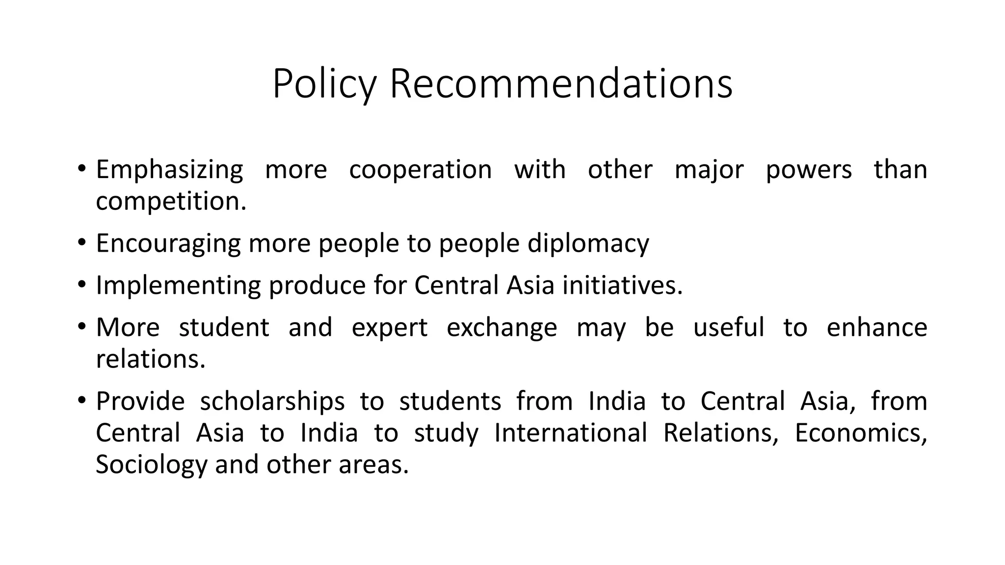 Policy Recommendations
• Emphasizing more cooperation with other major powers than
competition.
• Encouraging more people to people diplomacy
• Implementing produce for Central Asia initiatives.
• More student and expert exchange may be useful to enhance
relations.
• Provide scholarships to students from India to Central Asia, from
Central Asia to India to study International Relations, Economics,
Sociology and other areas.
 