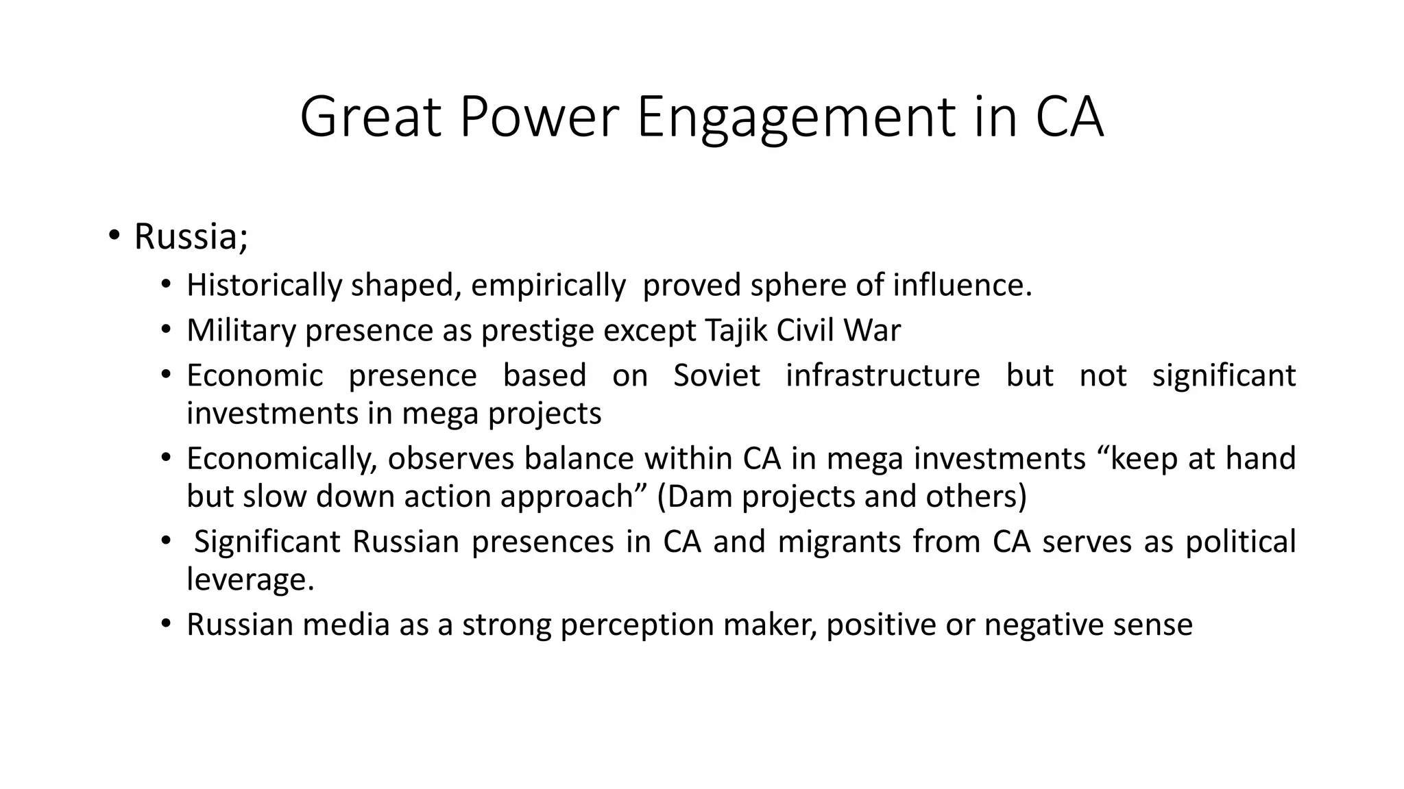 Great Power Engagement in CA
• Russia;
• Historically shaped, empirically proved sphere of influence.
• Military presence as prestige except Tajik Civil War
• Economic presence based on Soviet infrastructure but not significant
investments in mega projects
• Economically, observes balance within CA in mega investments “keep at hand
but slow down action approach” (Dam projects and others)
• Significant Russian presences in CA and migrants from CA serves as political
leverage.
• Russian media as a strong perception maker, positive or negative sense
 